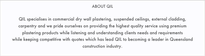 ABOUT QIL

QIL specialises in commercial dry wall plastering, suspended ceilings, external cladding, 
carpentry and we pride ourselves on providing the highest quality service using premium 
plastering products while listening and understanding clients needs and requirements 
while keeping competitive with quotes which has lead QIL to becoming a leader in Queensland construction industry.