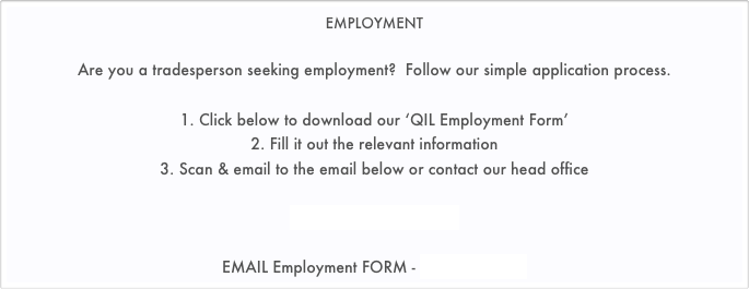 EMPLOYMENT

Are you a tradesperson seeking employment?  Follow our simple application process.

1. Click below to download our ‘QIL Employment Form’ 
2. Fill it out the relevant information
3. Scan & email to the email below or contact our head office

QIL Employment App.pdf

EMAIL Employment FORM - jobs@qil.net.au
